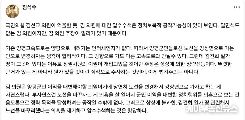 김석수 평론가는 “지역에서의 교통 흐름과 생활권을 고려할 때 노선 변경은 오히려 자연스러운 방향이었으며, 이를 범죄 의혹으로 단정하고 압수수색하는 것은 황당하다”고 지적했다. 그는 “만약 이번 수사가 근거 없는 정치보복이라면, 언젠가 이 공권력 행사에 대해서도 분명한 책임이 따를 것”이라고 강조했다. (사진 - 김석수 시사평론가 페이스북 캡쳐) / 김교민 기자